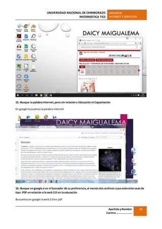 UNIVERSIDAD NACIONAL DE CHIMBORAZO
INFORMÁTICA TICS
UNIDADIII
INTERNET Y SERVICIOS
ApellidoyNombre
Carrera …………………
10
15.-Busque la palabra Internet,pero sin relacióna Educación ni Capacitación
En google buscamoslapalabrainternet
16.-Busque engoogle o en el buscador de su preferencia,al menosdos archivos cuya extensiónseande
tipo .PDF enrelación a la web 2.0 en la educación
Buscamosen google laweb2.0 en pdf
 