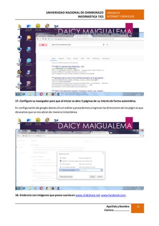 UNIVERSIDAD NACIONAL DE CHIMBORAZO
INFORMÁTICA TICS
UNIDADIII
INTERNET Y SERVICIOS
ApellidoyNombre
Carrera …………………
11
17.-Configure su navegador para que al iniciar se abra 3 páginas de su interésde forma automática.
En configuraciónde google damoscliceneditaryprocedemosaingresarlasdireccionesde laspáginasque
deseamosque se nosabrande manerainstantánea
18.-Evidencie con imágenesque posee cuentaen www.slideshare.net,www.facebook.com,
 