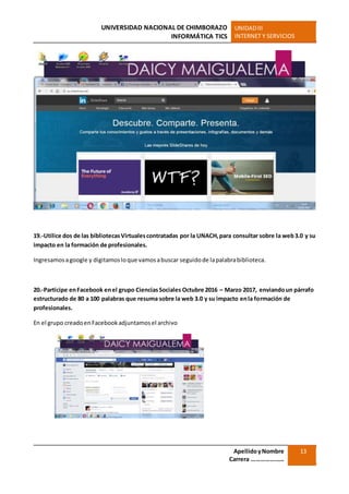 UNIVERSIDAD NACIONAL DE CHIMBORAZO
INFORMÁTICA TICS
UNIDADIII
INTERNET Y SERVICIOS
ApellidoyNombre
Carrera …………………
13
19.-Utilice dos de las bibliotecasVirtualescontratadas por la UNACH,para consultar sobre la web3.0 y su
impacto en la formación de profesionales.
Ingresamosagoogle y digitamosloque vamosabuscar seguidode lapalabrabiblioteca.
20.-Participe enFacebook enel grupo CienciasSociales Octubre 2016 – Marzo 2017, enviandoun párrafo
estructurado de 80 a 100 palabras que resuma sobre la web 3.0 y su impacto enla formación de
profesionales.
En el grupo creadoenFacebookadjuntamosel archivo
 