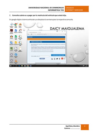 UNIVERSIDAD NACIONAL DE CHIMBORAZO
INFORMÁTICA TICS
UNIDADIII
INTERNET Y SERVICIOS
ApellidoyNombre
Carrera …………………
2
2. Consulte cuántova a pagar por la matrícula del vehículoque usted elija.
En google digitosistemavehicularyse desplazalaventanapara larespectivaconsulta.
 