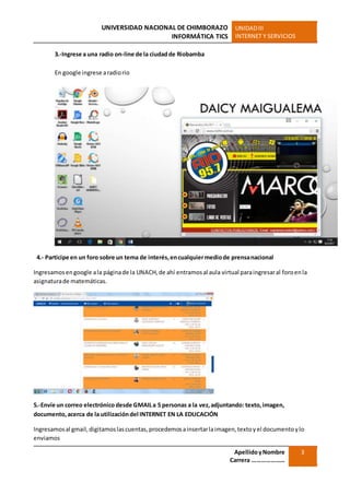 UNIVERSIDAD NACIONAL DE CHIMBORAZO
INFORMÁTICA TICS
UNIDADIII
INTERNET Y SERVICIOS
ApellidoyNombre
Carrera …………………
3
3.-Ingrese a una radio on-line de la ciudadde Riobamba
En google ingrese aradiorio
4.- Participe en un foro sobre un tema de interés,encualquiermediode prensanacional
Ingresamosengoogle ala páginade la UNACH,de ahí entramosal aula virtual paraingresaral foroenla
asignaturade matemáticas.
5.-Envíe un correo electrónico desde GMAILa 5 personas a la vez,adjuntando: texto,imagen,
documento,acerca de la utilizacióndel INTERNET EN LA EDUCACIÓN
Ingresamosal gmail,digitamoslascuentas,procedemosainsertarlaimagen,textoyel documentoylo
enviamos
 