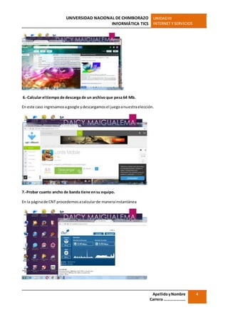 UNIVERSIDAD NACIONAL DE CHIMBORAZO
INFORMÁTICA TICS
UNIDADIII
INTERNET Y SERVICIOS
ApellidoyNombre
Carrera …………………
4
6.-Calcular el tiempo de descarga de un archivo que pesa 64 Mb.
En este caso ingresamosagoogle ydescargamosel juegoanuestraelección.
7.-Probar cuanto ancho de banda tiene ensu equipo.
En la páginade CNT procedemosacalcularde manerainstantánea
 