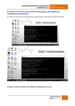 UNIVERSIDAD NACIONAL DE CHIMBORAZO
INFORMÁTICA TICS
UNIDADIII
INTERNET Y SERVICIOS
ApellidoyNombre
Carrera …………………
5
8.-Verifique cuál esla IP de las siguientesdirecciones www.yahoo.es,www.facebook.com,
www.unach.edu.ec,www.gmail.com
En el botóninicio buscamoscmdy procedemosadigitarpingy a continuación larespectivadirección
9.-Busque y utilice unsimulador virtual educativo, relacionadocon su carrera.
 