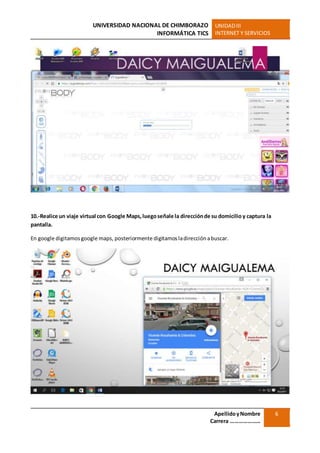 UNIVERSIDAD NACIONAL DE CHIMBORAZO
INFORMÁTICA TICS
UNIDADIII
INTERNET Y SERVICIOS
ApellidoyNombre
Carrera …………………
6
10.-Realice un viaje virtual con Google Maps,luegoseñale la direcciónde su domicilio y captura la
pantalla.
En google digitamosgoogle maps, posteriormente digitamosladirecciónabuscar.
 