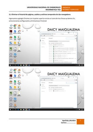 UNIVERSIDAD NACIONAL DE CHIMBORAZO
INFORMÁTICA TICS
UNIDADIII
INTERNET Y SERVICIOS
ApellidoyNombre
Carrera …………………
7
11.-Eliminar el historial de páginas, cookies y archivos temporalesde dos navegadores
Ingresamosagoogle Chrome yen laparte superiorexisteuniconode treslíneasay damosclic,
seleccionamosconfiguraciónyeliminamosel historial
 