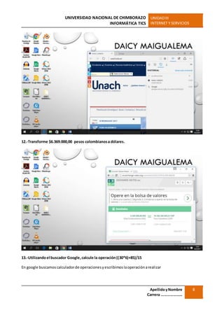 UNIVERSIDAD NACIONAL DE CHIMBORAZO
INFORMÁTICA TICS
UNIDADIII
INTERNET Y SERVICIOS
ApellidoyNombre
Carrera …………………
8
12.-Transforme $6.369.000,00 pesos colombianosa dólares.
13.-Utilizandoel buscador Google,calcule la operación((30*6)+85)/15
En google buscamoscalculadorde operacionesyescribimoslaoperaciónarealizar
 