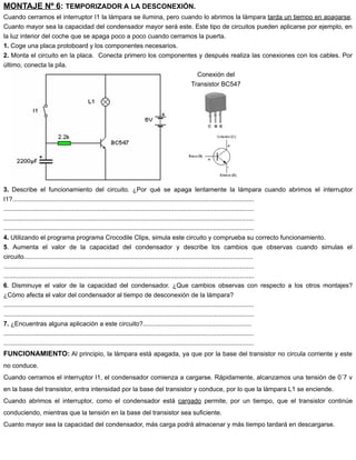 MONTAJE Nº 6: TEMPORIZADOR A LA DESCONEXIÓN.
Cuando cerramos el interruptor I1 la lámpara se ilumina, pero cuando lo abrimos la lámpara tarda un tiempo en apagarse.
Cuanto mayor sea la capacidad del condensador mayor será este. Este tipo de circuitos pueden aplicarse por ejemplo, en
la luz interior del coche que se apaga poco a poco cuando cerramos la puerta.
1. Coge una placa protoboard y los componentes necesarios.
2. Monta el circuito en la placa. Conecta primero los componentes y después realiza las conexiones con los cables. Por
último, conecta la pila.
Conexión del
Transistor BC547
3. Describe el funcionamiento del circuito. ¿Por qué se apaga lentamente la lámpara cuando abrimos el interruptor
I1?........................................................................................................................................
.............................................................................................................................................
.............................................................................................................................................
.............................................................................................................................................
4. Utilizando el programa programa Crocodile Clips, simula este circuito y comprueba su correcto funcionamiento.
5. Aumenta el valor de la capacidad del condensador y describe los cambios que observas cuando simulas el
circuito.................................................................................................................................
.............................................................................................................................................
.............................................................................................................................................
6. Disminuye el valor de la capacidad del condensador. ¿Que cambios observas con respecto a los otros montajes?
¿Cómo afecta el valor del condensador al tiempo de desconexión de la lámpara?
.............................................................................................................................................
.............................................................................................................................................
7. ¿Encuentras alguna aplicación a este circuito?.............................................................
.............................................................................................................................................
.............................................................................................................................................
FUNCIONAMIENTO: Al principio, la lámpara está apagada, ya que por la base del transistor no circula corriente y este
no conduce.
Cuando cerramos el interruptor I1, el condensador comienza a cargarse. Rápidamente, alcanzamos una tensión de 0´7 v
en la base del transistor, entra intensidad por la base del transistor y conduce, por lo que la lámpara L1 se enciende.
Cuando abrimos el interruptor, como el condensador está cargado permite, por un tiempo, que el transistor continúe
conduciendo, mientras que la tensión en la base del transistor sea suficiente.
Cuanto mayor sea la capacidad del condensador, más carga podrá almacenar y más tiempo tardará en descargarse.
 