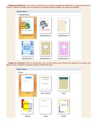 Tarjetas de felicitación: Ya no hay una excusa para no mandar una tarjeta de felicitación a una persona que se lo
merece. Publisher te ayuda a que no busques en las tiendas algunos modelos, solo utiliza sus plantillas.
Tarjetas de Invitación: Ahora no puede decir que no tiene tiempo para comprar sus tarjetas de invitación para
alguna reunión. Publisher le ayudará a elegir la plantilla adecuada.
 