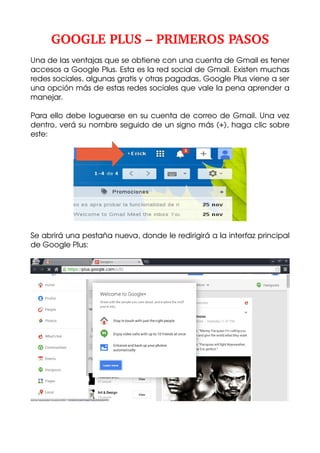GOOGLE PLUS – PRIMEROS PASOS
Una de las ventajas que se obtiene con una cuenta de Gmail es tener 
accesos a Google Plus. Esta es la red social de Gmail. Existen muchas 
redes sociales, algunas gratis y otras pagadas, Google Plus viene a ser 
una opción más de estas redes sociales que vale la pena aprender a 
manejar.
Para ello debe loguearse en su cuenta de correo de Gmail. Una vez 
dentro, verá su nombre seguido de un signo más (+), haga clic sobre 
este:

Se abrirá una pestaña nueva, donde le redirigirá a la interfaz principal 
de Google Plus:

 
