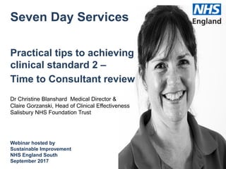 Seven Day Services
Practical tips to achieving
clinical standard 2 –
Time to Consultant review
Dr Christine Blanshard Medical Director &
Claire Gorzanski, Head of Clinical Effectiveness
Salisbury NHS Foundation Trust
Webinar hosted by
Sustainable Improvement
NHS England South
September 2017
 