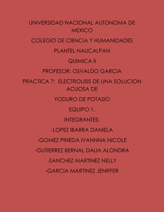 UNIVERSIDAD NACIONAL AUTONOMA DE
MEXICO
COLEGIO DE CIENCIA Y HUMANIDADES
PLANTEL NAUCALPAN
QUIMICA II
PROFESOR: OSVALDO GARCIA
PRACTICA 7: ELECTROLISIS DE UNA SOLUCION
ACUOSA DE
YODURO DE POTASIO
EQUIPO 1.
INTEGRANTES:
-LOPEZ IBARRA DANIELA
-GOMEZ PINEDA IVANNNA NICOLE
-GUTIERREZ BERNAL DALIA ALONDRA
-SANCHEZ MARTINEZ NELLY
-GARCIA MARTINEZ JENIFFER
 