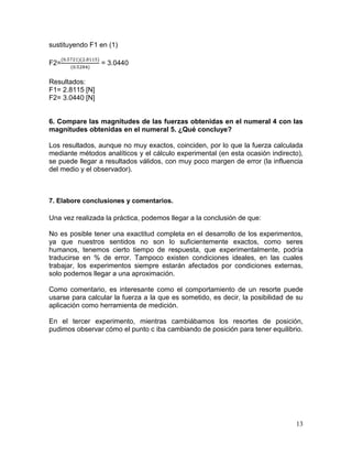 sustituyendo F1 en (1)
F2=

= 3.0440

Resultados:
F1= 2.8115 [N]
F2= 3.0440 [N]

6. Compare las magnitudes de las fuerzas obtenidas en el numeral 4 con las
magnitudes obtenidas en el numeral 5. ¿Qué concluye?
Los resultados, aunque no muy exactos, coinciden, por lo que la fuerza calculada
mediante métodos analíticos y el cálculo experimental (en esta ocasión indirecto),
se puede llegar a resultados válidos, con muy poco margen de error (la influencia
del medio y el observador).

7. Elabore conclusiones y comentarios.

Una vez realizada la práctica, podemos llegar a la conclusión de que:
No es posible tener una exactitud completa en el desarrollo de los experimentos,
ya que nuestros sentidos no son lo suficientemente exactos, como seres
humanos, tenemos cierto tiempo de respuesta, que experimentalmente, podría
traducirse en % de error. Tampoco existen condiciones ideales, en las cuales
trabajar, los experimentos siempre estarán afectados por condiciones externas,
solo podemos llegar a una aproximación.
Como comentario, es interesante como el comportamiento de un resorte puede
usarse para calcular la fuerza a la que es sometido, es decir, la posibilidad de su
aplicación como herramienta de medición.
En el tercer experimento, mientras cambiábamos los resortes de posición,
pudimos observar cómo el punto c iba cambiando de posición para tener equilibrio.

13

 