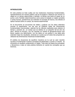 INTRODUCCIÓN
En esta práctica se trata cuáles son las mediciones mecánicas fundamentales,
representaremos de manera gráfica cual es la longitud o distancia que recorre un
objeto en un tiempo determinado y también, el tiempo que tarda en pasar de un
punto a otro.También determinaremos como actúa la masade un objeto sometido
a varias fuerzas, paraterminar por entender el concepto de fuerza y los efectos al
aplicar fuerzas sobre un cuerpo, de manera experimental.
En el documento se encuentran las tablas y graficas con los datos obtenidos
durante el experimento, con las que se justifican todas las dimensiones
fundamentales mencionadas, además de los cálculos realizados para obtener el
tiempo y posición de un cuerpo que se desliza en un pequeño riel de aire (es
decir, elimina la fricción), con los resortes se medirá la elongación-fuerza que
llevan sujetos una deformación, con los datos en una gráfica y una tabla para
entender mejor los resultados, teniendo en cuenta que en estos dos proyectos se
utilizaran las dimensiones mecánicas fundamentales.
El análisis de situaciones de equilibrio mecánico en la cual se usen resortes
ayudara a fundamentar nuestros conceptos de elasticidad y cuando un resorte se
encuentra en equilibrio sosteniendo un objeto. Todo esto se tratara de puntualizar
y llevaremos a cabo en esta práctica teniendo en cuenta los conceptos que ya
tenemos.

2

 
