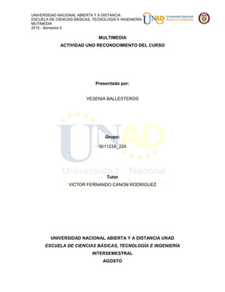 UNIVERSIDAD NACIONAL ABIERTA Y A DISTANCIA
ESCUELA DE CIENCIAS BÁSICAS, TECNOLOGÍA E INGENIERÍA
MUTIMEDIA
2015 - Semestre II
MULTIMEDIA
ACTIVIDAD UNO RECONOCIMIENTO DEL CURSO
Presentado por:
YESENIA BALLESTEROS
Grupo:
301123A_224
Tutor
VICTOR FERNANDO CANON RODRIGUEZ
UNIVERSIDAD NACIONAL ABIERTA Y A DISTANCIA UNAD
ESCUELA DE CIENCIAS BÁSICAS, TECNOLOGÍA E INGENIERÍA
INTERSEMESTRAL
AGOSTO
 