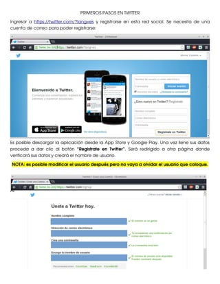 PRIMEROS PASOS EN TWITTER
Ingresar   a  https://twitter.com/?lang=es  y   registrarse   en   esta   red   social.   Se   necesita   de   una
cuenta de correo para poder registrarse:

Es posible descargar la aplicación desde la App Store y Google Play. Una vez llene sus datos
proceda   a   dar   clic   al   botón  “Registrate   en   Twitter”.   Será   redirigido   a   otra   página   donde
verificará sus datos y creará el nombre de usuario. 
NOTA: es posible modificar el usuario después pero no vaya a olvidar el usuario que coloque.

Al 

 