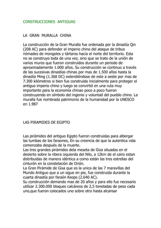 CONSTRUCCIONES ANTIGUAS


LA GRAN MURALLA CHINA

La construcción de la Gran Muralla fue ordenada por la dinastía Qin
(208 AC) para defender el imperio chino del ataque de tribus
nómades de mongoles y tártaros hacia el norte del territorio. Esta
no se construyo toda de una vez, sino que se trato de la unión de
varios muros que fueron construidos durante un periodo de
aproximadamente 1.000 años. Su construcción se continuo a través
de las sucesivas dinastías chinas por mas de 1.500 años hasta la
dinastía Ming (1.368 DC) extendiéndose de este a oeste por mas de
7.300 kilómetros si bien fue construida inicialmente para proteger el
antiguo imperio chino y luego se convirtió en una ruta muy
importante para la economía chinao poco a poco fueron
construyendo en símbolo del ingenio y voluntad del pueblo chino. La
muralla fue nombrada patrimonio de la humanidad por la UNESCO
en 1.987



LAS PIRAMIDES DE EGIPTO


Las pirámides del antiguo Egipto fueron construidas para albergar
las tumbas de los faraones, En su creencia de que la autentica vida
comenzaba después de la muerte.
Las tres grandes pirámides dela meseta de Giza situadas en el
desierto sobre la ribera izquierda del Nilo, a 12km de el cairo estan
distribuidas de manera idéntica a como están las tres estrellas del
cinturón en la constelación de Orión.
La Gran Pirámide de Gisa que es la unica de las 7 maravillas del
Mundo Antiguo que a un sigue en pie, fue construida durante la
cuarta dinastía por faraón Keops (2.640 AC).
Su construcción demando mas de 20 años y para ello fue necesario
utilizar 2.300.000 bloques calcáreos de 2,5 toneladas de peso cada
uno,que fueron colocados uno sobre otro hasta alcansar
 