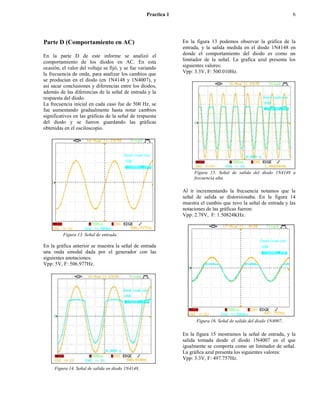 Practica 1                                                        6




Parte D (Comportamiento en AC)                                  En la figura 13 podemos observar la gráfica de la
                                                                entrada, y la salida medida en el diodo 1N4148 en
En la parte D de este informe se analizó el                     donde el comportamiento del diodo es como un
comportamiento de los diodos en AC. En esta                     limitador de la señal. La grafica azul presenta los
ocasión, el valor del voltaje se fijó, y se fue variando        siguientes valores:
la frecuencia de onda, para analizar los cambios que            Vpp: 3.3V, F: 500.010Hz.
se producían en el diodo (en 1N4148 y 1N4007), y
así sacar conclusiones y diferencias entre los diodos,
además de las diferencias de la señal de entrada y la
respuesta del diodo.
La frecuencia inicial en cada caso fue de 500 Hz, se
fue aumentando gradualmente hasta notar cambios
significativos en las gráficas de la señal de respuesta
del diodo y se fueron guardando las gráficas
obtenidas en el osciloscopio.




                                                                     Figura 15. Señal de salida del diodo 1N4148 a
                                                                     frecuencia alta.

                                                                Al ir incrementando la frecuencia notamos que la
                                                                señal de salida se distorsionaba. En la figura 14
                                                                muestra el cambio que tuvo la señal de entrada y las
                                                                notaciones de las gráficas fueron:
                                                                Vpp: 2.78V, F: 1.50824KHz.


         Figura 13. Señal de entrada.

En la gráfica anterior se muestra la señal de entrada
una onda sinodal dada por el generador con las
siguientes anotaciones:
Vpp: 5V, F: 506.977Hz.




                                                                      Figura 16. Señal de salida del diodo 1N4007.

                                                                En la figura 15 mostramos la señal de entrada, y la
                                                                salida tomada desde el diodo 1N4007 en el que
                                                                igualmente se comporta como un limitador de señal.
                                                                La gráfica azul presenta los siguientes valores:
                                                                Vpp: 3.3V, F: 497.757Hz.
     Figura 14. Señal de salida en diodo 1N4148.
 