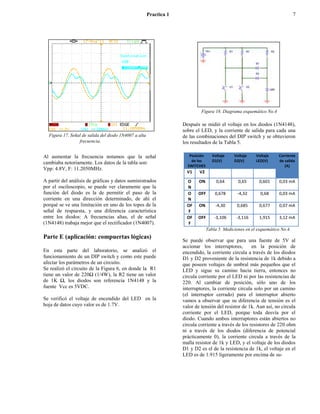 Practica 1                                                               7




                                                                             Figura 18. Diagrama esquemático No.4

                                                                    Después se midió el voltaje en los diodos (1N4148),
                                                                    sobre el LED, y la corriente de salida para cada una
  Figura 17. Señal de salida del diodo 1N4007 a alta                de las combinaciones del DIP switch y se obtuvieron
                 frecuencia.                                        los resultados de la Tabla 5.

Al aumentar la frecuencia notamos que la señal                         Posición      Voltaje    Voltaje    Voltaje     Corriente
                                                                        de los       D1(V)      D2(V)      LED(V)      de salida
cambiaba notoriamente. Los datos de la tabla son:
                                                                      SWITCHES                                            (A)
Vpp: 4.8V, F: 11.2050MHz.
                                                                      V1    V2
A partir del análisis de gráficas y datos suministrados               O     ON         0,64       0,65       0,601     0,03 mA
por el osciloscopio, se puede ver claramente que la                   N
función del diodo es la de permitir el paso de la                     O    OFF        0,678       -4,32      0,68      0,03 mA
corriente en una dirección determinado, de ahí el                     N
porqué se ve una limitación en uno de los topes de la                 OF    ON        -4,30      0,685       0,677     0,07 mA
señal de respuesta, y una diferencia característica                   F
entre los diodos: A frecuencias altas, el de señal                    OF   OFF        -3,106     -3,116      1,915     3,12 mA
(1N4148) trabaja mejor que el rectificador (1N4007).                  F
                                                                                  Tabla 5. Mediciones en el esquemático No.4.
Parte E (aplicación: compuertas lógicas)
                                                                    Se puede observar que para una fuente de 5V al
                                                                    accionar los interruptores,        en la posición de
En esta parte del laboratorio, se analizó el                        encendido, la corriente circula a través de los diodos
funcionamiento de un DIP switch y como este puede                   D1 y D2 proveniente de la resistencia de 1k debido a
afectar los parámetros de un circuito.                              que poseen voltajes de umbral más pequeños que el
Se realizó el circuito de la Figura 6, en donde la R1               LED y sigue su camino hacia tierra, entonces no
tiene un valor de 220Ω (1/4W), la R2 tiene un valor                 circula corriente por el LED ni por las resistencias de
de 1K Ω, los diodos son referencia 1N4148 y la                      220. Al cambiar de posición, sólo uno de los
fuente Vcc es 5VDC.                                                 interruptores, la corriente circula solo por un camino
                                                                    (el interruptor cerrado) para el interruptor abierto
Se verificó el voltaje de encendido del LED en la                   vamos a observar que su diferencia de tensión es el
hoja de datos cuyo valor es de 1.7V.                                valor de tensión del resistor de 1k. Aun así, no circula
                                                                    corriente por el LED, porque toda desvía por el
                                                                    diodo. Cuando ambos interruptores están abiertos no
                                                                    circula corriente a través de los resistores de 220 ohm
                                                                    ni a través de los diodos (diferencia de potencial
                                                                    prácticamente 0), la corriente circula a través de la
                                                                    malla resistor de 1k y LED, y el voltaje de los diodos
                                                                    D1 y D2 es el de la resistencia de 1k, el voltaje en el
                                                                    LED es de 1.915 ligeramente por encima de su-
 