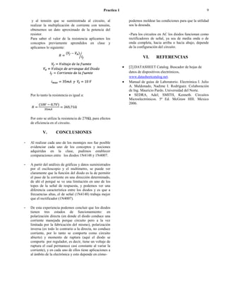 Practica 1                                                     9

     y al tensión que se suministrada al circuito, al               podemos moldear las condiciones para que la utilidad
    realizar la multiplicación de corriente con tensión,            sea la deseada.
    obtenemos un dato aproximado de la potencia del
    resistor.                                                       - Para los circuitos en AC los diodos funcionan como
    Para saber el valor de la resistencia aplicamos los             rectificadores de señal, ya sea de media onda o de
    conceptos previamente aprendidos en clase y                     onda completa, hacia arriba o hacia abajo, depende
    aplicamos lo siguiente:                                         de la configuración del circuito.

                                                                             VI.     REFERENCIAS

                                                                    [2].DATASHEET Catalog. Buscador de hojas de
                                                                    datos de dispositivos electrónicos,
                                                                    www.datasheetcatalog.net.
                                                                    Manual de guías de Laboratorio. Electrónica I. Julio
                                                                    A. Maldonado, Nadime I. Rodríguez. Colaboración
                                                                    de Ing. Mauricio Pardo. Universidad del Norte.
    Por lo tanto la resistencia es igual a:                             SEDRA, Adel; SMITH, Kenneth. Circuitos
                                                                    Microelectrónicos. 5ª Ed. McGraw HIll. Mexico
                                                                    2006.



    Por esto se utiliza la resistencia de 270Ω, para efectos
    de eficiencia en el circuito.

            V.        CONCLUSIONES

-   Al realizar cada uno de los montajes nos fue posible
    evidenciar cada uno de los conceptos y nociones
    adquiridas en la clase, pudimos establecer
    comparaciones entre los diodos 1N4148 y 1N4007.

-   A partir del análisis de gráficas y datos suministrados
    por el osciloscopio y el multímetro, se puede ver
    claramente que la función del diodo es la de permitir
    el paso de la corriente en una dirección determinado,
    de ahí el porqué se ve una limitación en uno de los
    topes de la señal de respuesta, y podemos ver una
    diferencia característica entre los diodos y es que a
    frecuencias altas, el de señal (1N4148) trabaja mejor
    que el rectificador (1N4007).

-   De esta experiencia podemos concluir que los diodos
    tienen tres estados de funcionamiento: en
    polarización directa (en donde el diodo conduce una
    corriente manejada porque circuito pero a la vez
    limitada por la fabricación del mismo), polarización
    inversa (es todo lo contrario a la directa, no conduce
    corriente, por lo tanto se comporta como circuito
    abierto) y momento de ruptura (aquí el diodo se
    comporta por regulador, es decir, tiene un voltaje de
    ruptura el cual permanece casi constante al variar la
    corriente), y en cada uno de ellos tiene aplicaciones a
    al ámbito de la electrónica y esto depende en cómo-
 