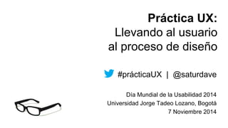 Práctica UX: 
Llevando al usuario 
al proceso de diseño 
#prácticaUX | @saturdave 
Día Mundial de la Usabilidad 2014 
Universidad Jorge Tadeo Lozano, Bogotá 
7 Noviembre 2014 
 