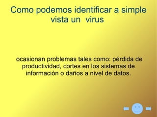 Explique los tipos de virus que existen Troyano:  Consiste en robar  información o alterar el sistema  del hardware. Gusano:  utilizan las partes  automáticas de un  sistema operativo. Bombas lógicas  o de  tiempo:  Son programas que  se activan al producirse un  acontecimiento determinado. 