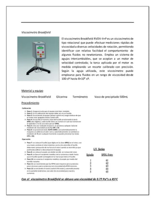 Viscosímetro Brookfield
El viscosímetro Brookfield RVDV-II+P es un viscosímetro de
tipo rotacional que puede efectuar mediciones rápidas de
viscosidad a diversas velocidades de rotación, permitiendo
identificar con relativa facilidad el comportamiento de
algunos fluidos no newtonianos. Emplea un sistema de
agujas intercambiables, que se acoplan a un motor de
velocidad controlada; la torca aplicada por el motor es
medida empleando un resorte calibrado con precisión.
Según la aguja utilizada, este viscosímetro puede
emplearse para fluidos en un rango de viscosidad desde
100 cP hasta 8×10⁶ cP.
Material y equipo
Viscosímetro Brookfield Glicerina Termómetro Vaso de precipitado 500mL
Procedimiento
Con el viscosímetro Brookfield se obtuvo una viscosidad de 0.77 Pa*s a 45ºC
 