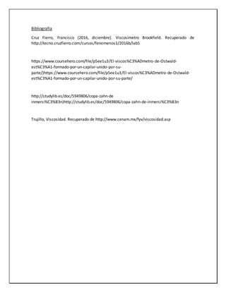 Bibliografía
Cruz Fierro, Francisco (2016, diciembre). Viscosímetro Brookfield. Recuperado de
http://tecno.cruzfierro.com/cursos/fenomenos1/2016b/lab5
https://www.coursehero.com/file/p5ee1u3/El-viscos%C3%ADmetro-de-Ostwald-
est%C3%A1-formado-por-un-capilar-unido-por-su-
parte/)https://www.coursehero.com/file/p5ee1u3/El-viscos%C3%ADmetro-de-Ostwald-
est%C3%A1-formado-por-un-capilar-unido-por-su-parte/
http://studylib.es/doc/5949806/copa-zahn-de
inmersi%C3%B3n)http://studylib.es/doc/5949806/copa-zahn-de-inmersi%C3%B3n
Trujillo, Viscosidad. Recuperado de http://www.cenam.mx/fyv/viscosidad.asp
 