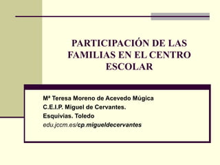 PARTICIPACIÓN DE LAS
FAMILIAS EN EL CENTRO
ESCOLAR
Mª Teresa Moreno de Acevedo Múgica
C.E.I.P. Miguel de Cervantes.
Esquivias. Toledo
edu.jccm.es/cp.migueldecervantes
 