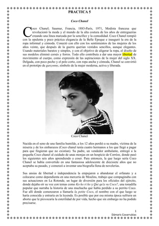 PRACTICA 5
Coco Chanel

C

oco Chanel; Saumur, Francia, 1883-París, 1971, Modista francesa que
revolucionó la moda y el mundo de la alta costura de los años de entreguerras
creando una línea marcada por la sencillez y la comodidad. Coco Chanel rompió
con la opulenta y poco práctica elegancia de la Belle Époque e inauguró la era de la
ropa informal y cómoda. Conectó con ello con los sentimientos de las mujeres de los
años veinte, que después de la guerra querían vestidos sencillos, aunque elegantes.
Usando materiales baratos y simples, y con el objetivo de aligerar la ropa, el diseño de
sus modelos eliminó corsés y forros. Todo ello contribuía a dar una mayor libertad de
movimiento al cuerpo, como expresión de las aspiraciones de la mujer del siglo XX.
Delgada, con poco pecho y el pelo corto, con ropa ancha y cómoda, Chanel se convirtió
en el prototipo de garçonne, símbolo de la mujer moderna, activa y liberada.

Coco Chanel
Nacida en el seno de una familia humilde, a los 12 años perdió a su madre, víctima de la
miseria y de los embarazos (Coco chanel tenía cuatro hermanos a los que llegó a pagar
para que fingieran que no existían). Su padre, un vendedor ambulante, entregó a la
pequeña Coco chanel al cuidado de unas monjas en un hospicio de Corrèze, donde pasó
los siguientes seis años aprendiendo a coser. Para entonces, la que luego sería Coco
Chanel se había convertido en una fantasiosa adolescente de diecisiete años que no
aceptaba su pasado, y comenzó a inventar una biografía llena de novelerías.
Sus ansias de libertad e independencia la empujaron a abandonar el orfanato y a
colocarse como dependienta en una mercería de Moulins, trabajo que compaginaba con
sus actuaciones en La Rotonde, un lugar de diversión para los oficiales del ejército,
donde dejaba oír su voz con temas como Ko ko ri ko y Qui qu'a vu Coco?, una tonadilla
popular que narraba la historia de una muchacha que había perdido a su perrito Coco.
Fue allí donde comenzaron a llamarla la petite Coco, el nombre con el que luego se
haría conocida y entraría en la leyenda. Es posible que por esa misma época sufriera un
aborto que le provocaría la esterilidad de por vida, hecho que sin embargo no ha podido
precisarse.
1
Dámaris Covarrubias

 