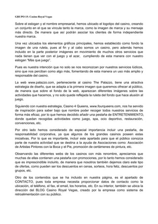 GRUPO 15: Casino Royal Vegas
Sobre el eslogan y el nombre empresarial, hemos ubicado el logotipo del casino, creando
un conjunto en el que se vincula tanto la marca, como la imagen de marca y su mensaje
más directo. De manera que así podrán asociar los clientes de forma independiente
nuestra marca.
Una vez ubicados los elementos gráficos principales, hemos establecido como fondo la
imagen de una ruleta, pues al fin y al cabo somos un casino, pero además hemos
incluido en la parte posterior imágenes en movimiento de muchos otros servicios que
nada tienen que ver con el juego y el azar, cumpliendo de esta manera con nuestro
eslogan “Más que juego”.
Pues es nuestra intención que no solo se nos reconozcan por nuestros servicios lúdicos,
sino que nos perciban como algo más, fomentando de esta manera un uso más amplio y
responsable del casino.
La web www.palazzo.com, perteneciente al casino The Palazzo, tiene una atractiva
estrategia de diseño, que se adapta a la primera imagen que queremos ofrecer al público,
de manera que sobre el fondo de la web, aparezcan diferentes imágenes sobre las
actividades que hacemos, y no solo quede reflejada la ruleta del fondo que hace alusión al
juego.
Siguiendo con nuestra estrategia, Casino 4 Queens, www.fourqueens.com, nos ha servido
de inspiración para saber bajo que nombre poder recoger todos nuestros servicios de
forma más eficaz, por lo que hemos decidido añadir una pestaña de ENTRETENIMIENTO,
donde quedan recogidas actividades como juego, spa, ocio deportivo, restauración,
convenciones, etc.
Por otro lado hemos considerado de especial importancia incluir una pestaña, de
responsabilidad corporativa, ya que algunos de los grandes casinos poseen estas
iniciativas. Por lo que es importante, incluir este apartado para que el público conozca
parte de nuestra actividad que se destina a la ayuda de Asociaciones como: Asociación
de Artistas Pintores con la Boca y el Pie, promoción de certámenes de pintura, etc.
Observando las diferentes webs de los casinos con más renombre, apreciamos que
muchas de ellas contienen una pestaña con promociones, por lo tanto hemos considerado
que es imprescindible incluirlo, de manera que nosotros también dejemos claro este tipo
de ofertas, como pueden ser los descuentos en cenas, sorteos, hora feliz, descuentos por
grupos, etc.
Otro de los contenidos que se ha incluido en nuestra página, es el apartado de
CONTACTO, pues toda empresa necesita proporcionar datos de contacto como la
ubicación, el teléfono, el fax, el email, los horarios, etc. En su interior, también se ubica la
dirección del BLOG Casino Royal Vegas, creado por la empresa como sistema de
retroalimentación con su público.
 