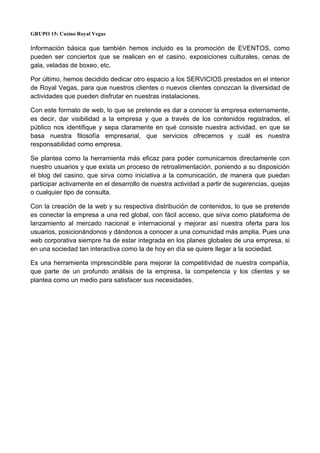 GRUPO 15: Casino Royal Vegas
Información básica que también hemos incluido es la promoción de EVENTOS, como
pueden ser conciertos que se realicen en el casino, exposiciones culturales, cenas de
gala, veladas de boxeo, etc.
Por último, hemos decidido dedicar otro espacio a los SERVICIOS prestados en el interior
de Royal Vegas, para que nuestros clientes o nuevos clientes conozcan la diversidad de
actividades que pueden disfrutar en nuestras instalaciones.
Con este formato de web, lo que se pretende es dar a conocer la empresa externamente,
es decir, dar visibilidad a la empresa y que a través de los contenidos registrados, el
público nos identifique y sepa claramente en qué consiste nuestra actividad, en que se
basa nuestra filosofía empresarial, que servicios ofrecemos y cuál es nuestra
responsabilidad como empresa.
Se plantea como la herramienta más eficaz para poder comunicarnos directamente con
nuestro usuarios y que exista un proceso de retroalimentación, poniendo a su disposición
el blog del casino, que sirva como iniciativa a la comunicación, de manera que puedan
participar activamente en el desarrollo de nuestra actividad a partir de sugerencias, quejas
o cualquier tipo de consulta.
Con la creación de la web y su respectiva distribución de contenidos, lo que se pretende
es conectar la empresa a una red global, con fácil acceso, que sirva como plataforma de
lanzamiento al mercado nacional e internacional y mejorar así nuestra oferta para los
usuarios, posicionándonos y dándonos a conocer a una comunidad más amplia. Pues una
web corporativa siempre ha de estar integrada en los planes globales de una empresa, si
en una sociedad tan interactiva como la de hoy en día se quiere llegar a la sociedad.
Es una herramienta imprescindible para mejorar la competitividad de nuestra compañía,
que parte de un profundo análisis de la empresa, la competencia y los clientes y se
plantea como un medio para satisfacer sus necesidades.
 