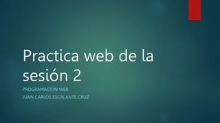 Practica web de la
sesión 2
PROGRAMACIÓN WEB
JUAN CARLOS ESCALANTE CRUZ
 
