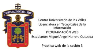Centro Universitario de los Valles
Licenciatura en Tecnologías de la
Información
PROGRAMACIÓN WEB
Estudiante: Miguel Angel Herrera Quezada
Práctica web de la sesión 3
 
