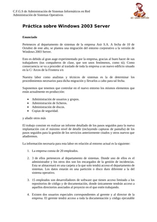 C.F.G.S de Administración de Sistemas Informáticos en Red
Administración de Sistemas Operativos


       Práctica sobre Windows 2003 Server

       Enunciado

       Perteneces al departamento de sistemas de la empresa Asir S.A. A fecha de 10 de
       Octubre de este año, se plantea una migración del entorno corporativo a la versión de
       Windows 2003 Server.

       Esto es debido al gran auge experimentado por la empresa, gracias al buen hacer de sus
       trabajadores (tus compañeros de clase, que son unos fenómenos, como tú). Como
       consecuencia se va a proceder al traslado de toda la empresa a un nuevo edificio situado
       en la C/ Arcos de la Frontera s/n

       Nuestra labor como analistas y técnicos de sistemas es la de determinar los
       procedimientos necesarios para dicha migración y llevarlos a cabo para tal fecha.

       Suponemos que tenemos que controlar en el nuevo entorno los mismos elementos que
       están actualmente en producción:

          •   Administración de usuarios y grupos.
          •   Administración de ficheros.
          •   Administración de discos.
          •   Copias de seguridad.

       y añadir otros más

       El trabajo consiste en realizar un informe detallado de los pasos seguidos para la nueva
       implantación con el máximo nivel de detalle (incluyendo capturas de pantalla) de los
       pasos seguidos para la gestión de los servicios anteriormente citados y otros nuevos que
       añadiremos.

       La información necesaria para esta labor en relación al entorno actual es la siguiente:

          1. La empresa consta de 20 empleados.

          2. 3 de ellos pertenecen al departamento de sistemas. Donde uno de ellos es el
             administrador y los otros dos son los encargados de la gestión de incidencias.
             Esta se almacenará en una carpeta a la que solo tendrá acceso el departamento de
             sistemas. Los datos estarán en una partición o disco duro diferente a la del
             sistema operativo.

          3. 15 empleados son desarrolladores de software que tienen acceso limitado a los
             repositorios de código y de documentación, donde únicamente tendrán acceso a
             aquellos directorios asociados al proyecto en el que estén trabajando.

          4. Existen dos usuarios especiales correspondientes al gerente y al director de la
             empresa. El gerente tendrá acceso a toda la documentación y código ejecutable
 