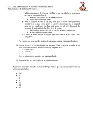 C.F.G.S de Administración de Sistemas Informáticos en Red
Administración de Sistemas Operativos

                       habilitará una cuota de disco de 100 Mb, ya que estos ficheros personales
                       no estarán asociados al perfil.
                            i. Redireccionamiento de “Mis Documentos”
                           ii. Limitar el tamaño del perfil.
                    d. Para el director. Como es el jefe, dice que el puedo usar pendrives
                       cuando le de la gana y que quiere el windows messenger que le niega al
                       resto de sus empleados (no hay nada como ser el jefe). Recuerda la
                       jerarquía de aplicación de las directivas de grupo.
                            i. Deshabilitar no permitir que se ejecute windows messenger.
                           ii. Habilitar el uso de pendrives.
                    e. Cambia el modo en que Windows 2003 visualiza las GPO a otro “más
                       amigable”.

              No olvides que no se pueden aplicar directivas de grupo a grupos del dominio.

          11. Instala un servicio de distribución de software desde tu equipo servidor a las
              estaciones de trabajo del dominio mediante paquetes MSI:
                  a. OpenOffice.
                  b. Firefox.

              Crea tú mismo estos paquetes con alguna utilidad.

          12. Instala DFS y haz una prueba de su funcionamiento.


       Crearemos diferentes entradas en nuestro blog a medida que vayamos completando los
       diferentes apartados:

          •   1-6
          •   7
          •   8
          •   9
          •   10
          •   11
          •   12
 
