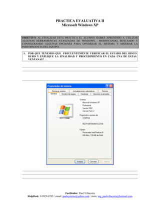 PRACTICA EVALUATIVA II
                               Microsoft Windows XP


OBJETIVO: AL FINALIZAR ESTA PRÁCTICA EL ALUMNO HABRÁ APRENDIDO A UTILIZAR
ALGUNAS HERRAMIENTAS AVANZADAS DE WINDOWS, MODIFICANDO, BUSCANDO Y
CONFIGURANDO ALGUNAS OPCIONES PARA OPTIMIZAR EL SISTEMA Y MEJORAR LA
PERFORMANCIA DEL EQUIPO.

1.   POR QUE TENEMOS QUE FRECUENTEMENTE VERIFICAR EL ESTADO DEL DISCO
     DURO Y EXPLIQUE LA FINALIDAD Y PROCEDIMIENTO EN CADA UNA DE ESTAS
     VENTANAS?




                                      Facilitador: Paul Villacorta
     HelpDesk: 9-9929-8705 / email: paulsystems@yahoo.com / msm: ing_paulvillacorta@hotmail.com
 