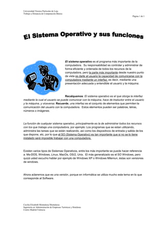 -63500-3175El sistema operativo es el programa más importante de la computadora.  Su responsabilidad es controlar y administrar de forma eficiente y ordenada de todos los recursos de la computadora, pero la parte más importante desde nuestro punto de vista es darle al usuario la capacidad de comunicarse con la computadora mediante un interfaz; es decir, mediante una presentación adecuada y entendible el usuario y la máquina.<br />Recalquemos: El sistema operativo es el que otorga la interfaz mediante la cual el usuario se puede comunicar con la máquina, hace de traductor entre el usuario y la máquina, y viceversa. Recuerde, una interfaz es el conjunto de elementos que permiten la comunicación del usuario con la computadora.  Estos elementos pueden ser palabras, letras, números o imágenes.<br />La función de cualquier sistema operativo, principalmente es la de administrar todos los recursos con los que trabaja una computadora, por ejemplo: Los programas que se estan utilizando, administra las tareas que se están realizando, así como los dispositivos de entrada y salida de los que dispone, etc, por lo que el SO (Sistema Operativo) es tan importante que si no se lo tiene instalado será imposible trabajar con una computadora.<br />Existen varios tipos de Sistemas Operativos, entre los más importante se puede hacer referencia a: Ms-DOS, Windows, Linux, MacOs, OS/2, Unix.  El más generalizado es el SO Windows, pero quizá usted escucho hablar por ejemplo de Windows XP o Windows Mileniun, éstas son versiones de windows.<br />Ahora aclaremos que es una versión, porque en informática se utiliza mucho este tema en lo que corresponde al Software.<br />Una versión es una mejora que se hace a la versión original o a una anterior.  Cada vez que los propietarios de un software hacen una mejora a su programa la lanzan al mercado con el mismo nombre acompañada de un número o letra, por ejemplo la versión original fue Windows y luego lanzaron Windows 97, y así sucesivamente.<br />f.  Usando la función correspondiente inserte una tabla con datos, aplique sombreado en algunas celdas, además escriba el texto en diferente orientación.<br />EL SISTEMA OPERATIVO (SO)<br />CONCEPTOTIPOS DE SOCARACTERISTICASEs el programa más importante de la computadora.  Ms-DOSEl sistema operativo es un software.WindowsAl hablar de software estamos hablando de un programa.LinuxEl SO es el software principal que debe estar instalado en la computadora.MacOsSe puede ingresar la órdenes a la computadora para que procese la iformación y muestre los resultados.OS/2Unix<br />g. Cree un organigrama usando la herramienta SmartArt.<br />h. Inserte una ecuación en la que utilice por lo menos diez símbolos.<br />1+xn=1+nx1!+nn-1x22!+…<br />