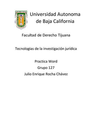 Universidad Autonoma
de Baja California
Facultad de Derecho Tijuana
Tecnologias de la investigación jurídica
Practica Word
Grupo 127
Julio Enrique Rocha Chávez
 
