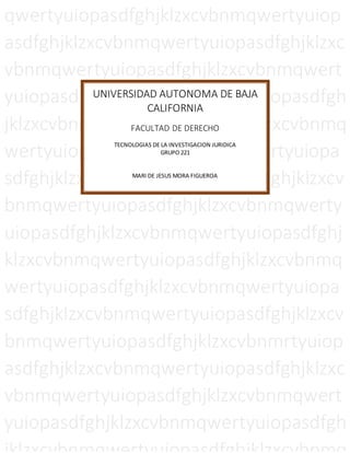qwertyuiopasdfghjklzxcvbnmqwertyuiop
asdfghjklzxcvbnmqwertyuiopasdfghjklzxc
vbnmqwertyuiopasdfghjklzxcvbnmqwert
yuiopasdfghjklzxcvbnmqwertyuiopasdfgh
jklzxcvbnmqwertyuiopasdfghjklzxcvbnmq
wertyuiopasdfghjklzxcvbnmqwertyuiopa
sdfghjklzxcvbnmqwertyuiopasdfghjklzxcv
bnmqwertyuiopasdfghjklzxcvbnmqwerty
uiopasdfghjklzxcvbnmqwertyuiopasdfghj
klzxcvbnmqwertyuiopasdfghjklzxcvbnmq
wertyuiopasdfghjklzxcvbnmqwertyuiopa
sdfghjklzxcvbnmqwertyuiopasdfghjklzxcv
bnmqwertyuiopasdfghjklzxcvbnmrtyuiop
asdfghjklzxcvbnmqwertyuiopasdfghjklzxc
vbnmqwertyuiopasdfghjklzxcvbnmqwert
yuiopasdfghjklzxcvbnmqwertyuiopasdfgh
UNIVERSIDAD AUTONOMA DE BAJA
CALIFORNIA
FACULTAD DE DERECHO
TECNOLOGIAS DE LA INVESTIGACION JURIDICA
GRUPO 221
MARI DE JESUS MORA FIGUEROA