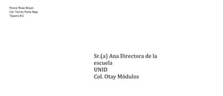 Ponce Rivas Bryan
Col. Torres Parte Baja
Tijuana B.C

Sr.(a) Ana Directora de la
escuela
UNID
Col. Otay Módulos

 