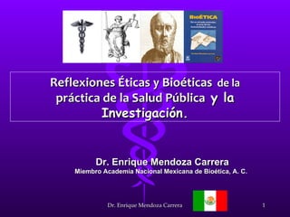 Reflexiones Éticas y Bioéticas de la
 práctica de la Salud Pública y la
          Investigación.


          Dr. Enrique Mendoza Carrera
    Miembro Academia Nacional Mexicana de Bioética, A. C.




              Dr. Enrique Mendoza Carrera                   1
 