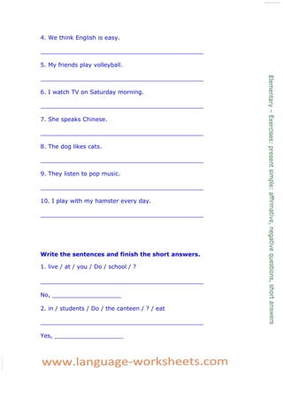 4. We think English is easy. 
_____________________________________________ 
5. My friends play volleyball. 
_____________________________________________ 
6. I watch TV on Saturday morning. 
_____________________________________________ 
7. She speaks Chinese. 
_____________________________________________ 
8. The dog likes cats. 
_____________________________________________ 
9. They listen to pop music. 
_____________________________________________ 
10. I play with my hamster every day. 
_____________________________________________ 
Write the sentences and finish the short answers. 
1. live / at / you / Do / school / ? 
_____________________________________________ 
No, ___________________ 
2. in / students / Do / the canteen / ? / eat 
_____________________________________________ 
Yes, ___________________ 
 