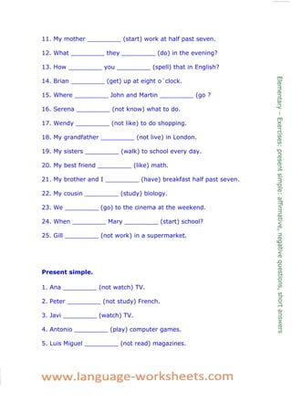 11. My mother _________ (start) work at half past seven. 
12. What _________ they _________ (do) in the evening? 
13. How _________ you _________ (spell) that in English? 
14. Brian _________ (get) up at eight o´clock. 
15. Where _________ John and Martin _________ (go ? 
16. Serena _________ (not know) what to do. 
17. Wendy _________ (not like) to do shopping. 
18. My grandfather _________ (not live) in London. 
19. My sisters _________ (walk) to school every day. 
20. My best friend _________ (like) math. 
21. My brother and I _________ (have) breakfast half past seven. 
22. My cousin _________ (study) biology. 
23. We _________ (go) to the cinema at the weekend. 
24. When _________ Mary _________ (start) school? 
25. Gill _________ (not work) in a supermarket. 
Present simple. 
1. Ana _________ (not watch) TV. 
2. Peter _________ (not study) French. 
3. Javi _________ (watch) TV. 
4. Antonio _________ (play) computer games. 
5. Luis Miguel _________ (not read) magazines. 
 