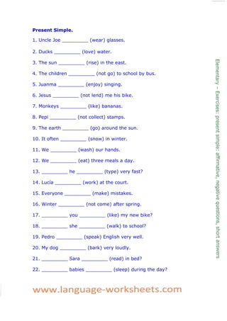 Present Simple. 
1. Uncle Joe _________ (wear) glasses. 
2. Ducks _________ (love) water. 
3. The sun _________ (rise) in the east. 
4. The children _________ (not go) to school by bus. 
5. Juanma _________ (enjoy) singing. 
6. Jesus _________ (not lend) me his bike. 
7. Monkeys _________ (like) bananas. 
8. Pepi _________ (not collect) stamps. 
9. The earth _________ (go) around the sun. 
10. It often _________ (snow) in winter. 
11. We _________ (wash) our hands. 
12. We _________ (eat) three meals a day. 
13. _________ he _________ (type) very fast? 
14. Lucía _________ (work) at the court. 
15. Everyone _________ (make) mistakes. 
16. Winter _________ (not come) after spring. 
17. _________ you _________ (like) my new bike? 
18. _________ she _________ (walk) to school? 
19. Pedro _________ (speak) English very well. 
20. My dog _________ (bark) very loudly. 
21. _________ Sara _________ (read) in bed? 
22. _________ babies _________ (sleep) during the day? 
 