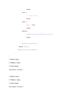 break;
case 3:
// check balance
break;
case 0:
quit = true;
break;
default:
System.out.println("Wrong choice.");
break;
}
System.out.println();
} while (!quit);
System.out.println("Bye!");
}
}
1. Deposit money
2. Withdraw money
3. Check balance
Your choice, 0 to quit: 1
1. Deposit money
2. Withdraw money
3. Check balance
Your choice, 0 to quit: 4
 
