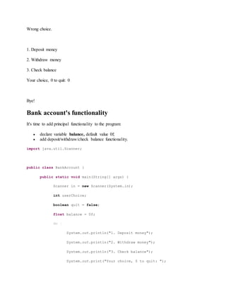 Wrong choice.
1. Deposit money
2. Withdraw money
3. Check balance
Your choice, 0 to quit: 0
Bye!
Bank account's functionality
It's time to add principal functionality to the program:
 declare variable balance, default value 0f;
 add deposit/withdraw/check balance functionality.
import java.util.Scanner;
public class BankAccount {
public static void main(String[] args) {
Scanner in = new Scanner(System.in);
int userChoice;
boolean quit = false;
float balance = 0f;
do {
System.out.println("1. Deposit money");
System.out.println("2. Withdraw money");
System.out.println("3. Check balance");
System.out.print("Your choice, 0 to quit: ");
 