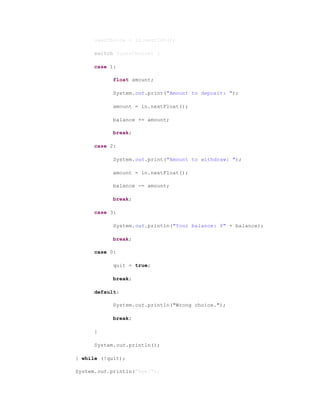 userChoice = in.nextInt();
switch (userChoice) {
case 1:
float amount;
System.out.print("Amount to deposit: ");
amount = in.nextFloat();
balance += amount;
break;
case 2:
System.out.print("Amount to withdraw: ");
amount = in.nextFloat();
balance -= amount;
break;
case 3:
System.out.println("Your balance: $" + balance);
break;
case 0:
quit = true;
break;
default:
System.out.println("Wrong choice.");
break;
}
System.out.println();
} while (!quit);
System.out.println("Bye!");
 