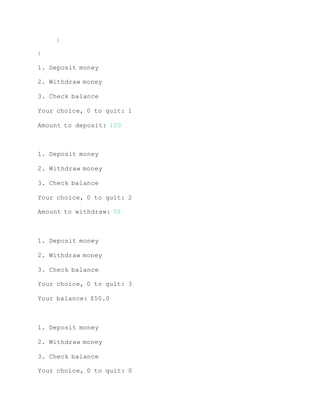 }
}
1. Deposit money
2. Withdraw money
3. Check balance
Your choice, 0 to quit: 1
Amount to deposit: 100
1. Deposit money
2. Withdraw money
3. Check balance
Your choice, 0 to quit: 2
Amount to withdraw: 50
1. Deposit money
2. Withdraw money
3. Check balance
Your choice, 0 to quit: 3
Your balance: $50.0
1. Deposit money
2. Withdraw money
3. Check balance
Your choice, 0 to quit: 0
 