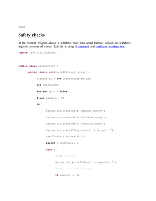 Bye!
Safety checks
At the moment program allows to withdraw more than actual balance, deposit and withdraw
negative amounts of money. Let's fix it, using if statement and conditions combinations.
import java.util.Scanner;
public class BankAccount {
public static void main(String[] args) {
Scanner in = new Scanner(System.in);
int userChoice;
boolean quit = false;
float balance = 0f;
do {
System.out.println("1. Deposit money");
System.out.println("2. Withdraw money");
System.out.println("3. Check balance");
System.out.print("Your choice, 0 to quit: ");
userChoice = in.nextInt();
switch (userChoice) {
case 1:
float amount;
System.out.print("Amount to deposit: ");
amount = in.nextFloat();
if (amount <= 0)
 