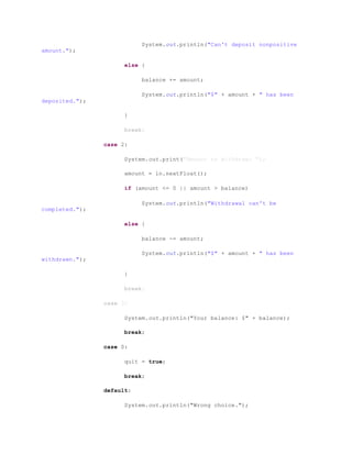 System.out.println("Can't deposit nonpositive
amount.");
else {
balance += amount;
System.out.println("$" + amount + " has been
deposited.");
}
break;
case 2:
System.out.print("Amount to withdraw: ");
amount = in.nextFloat();
if (amount <= 0 || amount > balance)
System.out.println("Withdrawal can't be
completed.");
else {
balance -= amount;
System.out.println("$" + amount + " has been
withdrawn.");
}
break;
case 3:
System.out.println("Your balance: $" + balance);
break;
case 0:
quit = true;
break;
default:
System.out.println("Wrong choice.");
 